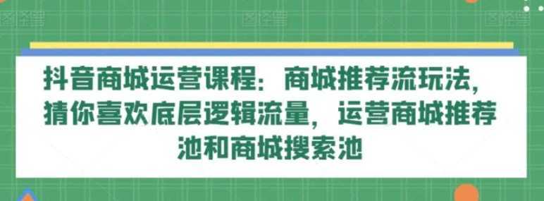 抖音商城运营课程:商城推荐流玩法,猜你喜欢底层逻辑流量,运营商城推荐池和商城搜索池
