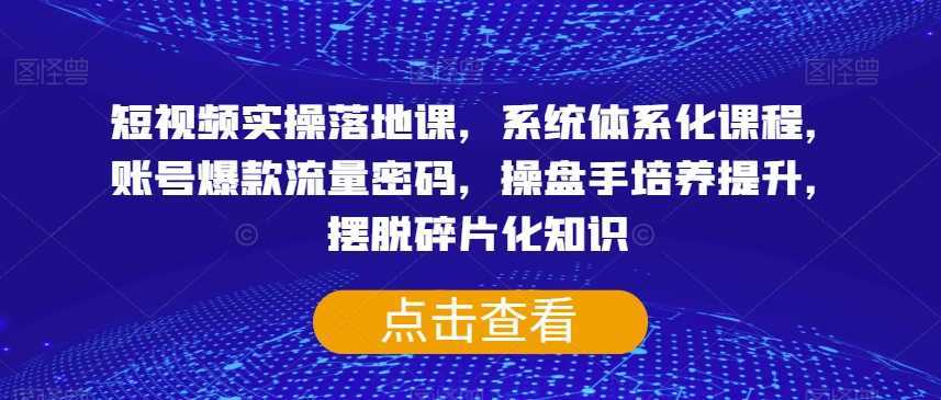 短视频实操落地课,系统体系化课程,账号爆款流量密码,操盘手培养提升,摆脱碎片化知识