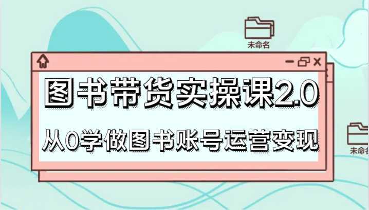 图书带货实操课2.0,从0学做图书账号运营变现,干货教程快速上手,高效起号涨粉