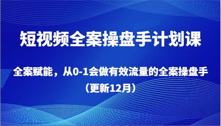短视频全案操盘手计划课,全案赋能,从0-1会做有效流量的全案操盘手