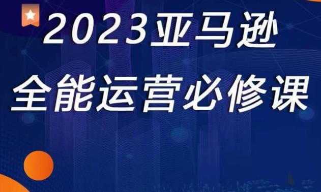2023亚马逊全能运营必修课,全面认识亚马逊平台!