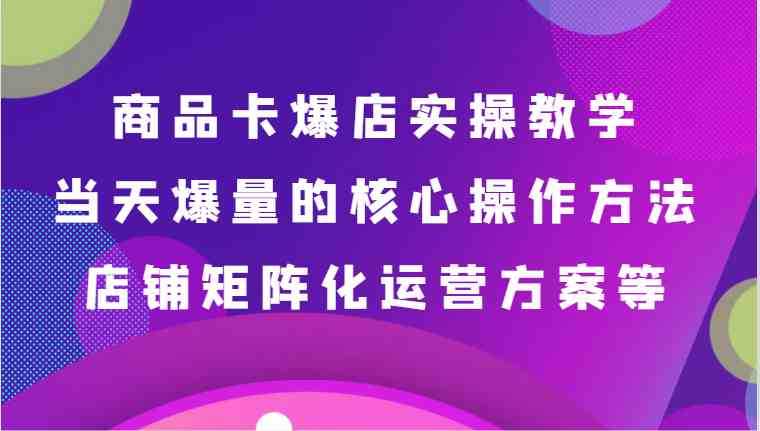 商品卡爆店实操教学,基础到进阶保姆式讲解、当天爆量核心方法、店铺矩阵化运营方案等