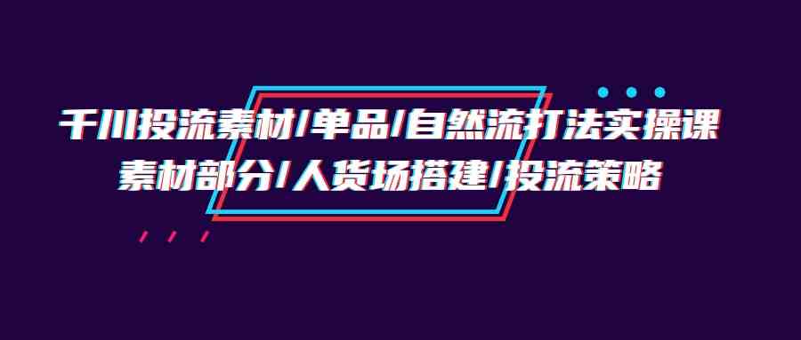 千川投流素材/单品/自然流打法实操培训班,素材部分/人货场搭建/投流策略