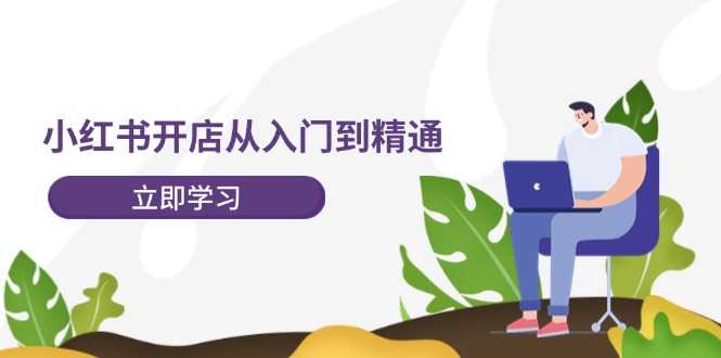 小红书开店从入门到精通,快速掌握小红书店铺运营,实现开店创收
