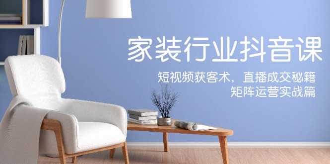 家装抖音课:短视频获客术,直播成交秘籍,矩阵运营实战篇