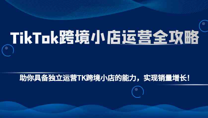 TikTok跨境小店运营全攻略:助你具备独立运营TK跨境小店的能力,实现销量增长!