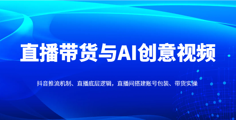 直播带货与AI创意视频,抖音推流机制、直播底层逻辑,直播间搭建账号包装、带货实操