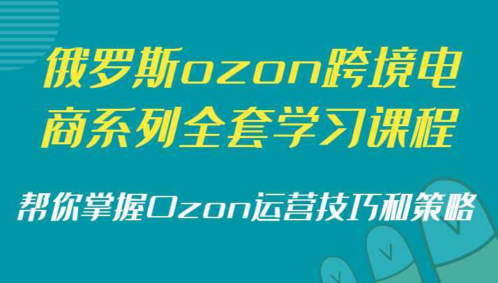 俄罗斯ozon跨境电商系列全套学习课程，帮你掌握Ozon运营技巧和策略