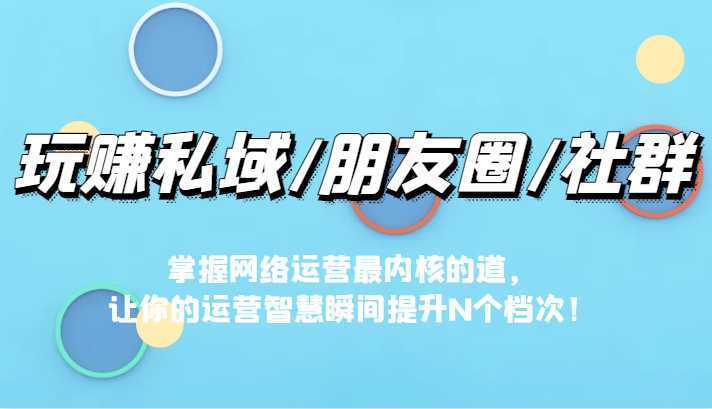 玩赚私域/朋友圈/社群，掌握网络运营最内核的道，让你的运营智慧瞬间提升N个档