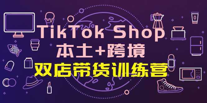 TikTok Shop本土+跨境 双店带货训练营全球好物买卖 一店卖全球