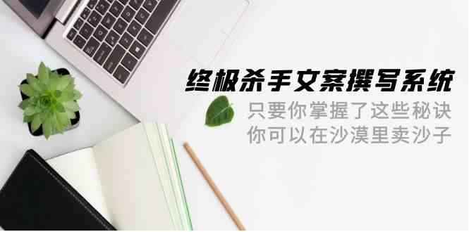 终极杀手文案-撰写系统，只要你掌握了这些秘诀，你可以在沙漠里卖沙子