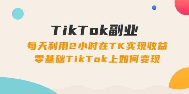 TikTok副业课：每天利用2小时在TK实现收益，零基础TikTok上如何变现