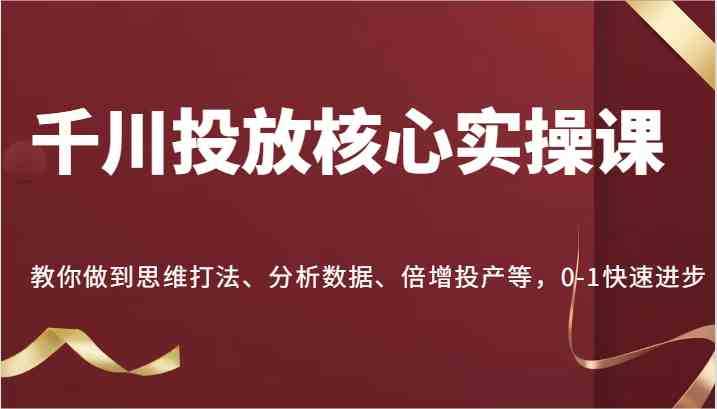 千川投放核心实操课，教你做到思维打法、分析数据、倍增投产等，0-1快速进步