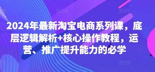 2024年最新淘宝电商系列课，底层逻辑解析+核心操作教程，运营、推广提升能力的必学