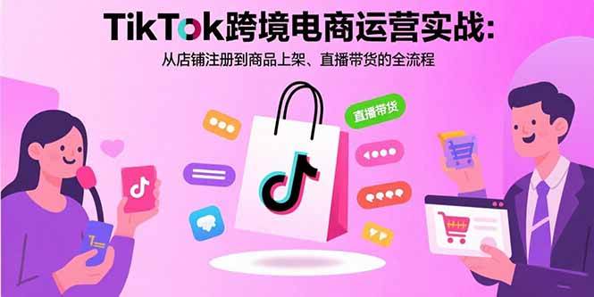 TikTok跨境电商运营实战：从店铺注册到商品上架、直播带货的全流程